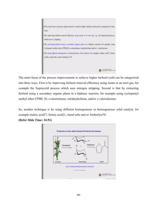 The main focus of the process improvements to achieve higher furfural yield can be categorized
into three ways. First is by improving furfural removal efficiency using steam or an inert gas, for
example the Suprayield process which uses nitrogen stripping. Second is that by extracting
furfural using a secondary organic phase in a biphasic reaction, for example using cyclopentyl
methyl ether CPME 26, o-nitortoluene, tetrahydrofuran, and/or γ-valerolactone.
So, another technique is by using different homogeneous or heterogeneous solid catalyst, for
example maleic acid27, formic acid21, metal salts and or Amberlyst70.
(Refer Slide Time: 24:51)
569
 