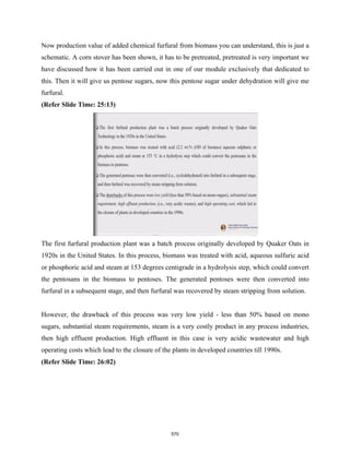 Now production value of added chemical furfural from biomass you can understand, this is just a
schematic. A corn stover has been shown, it has to be pretreated, pretreated is very important we
have discussed how it has been carried out in one of our module exclusively that dedicated to
this. Then it will give us pentose sugars, now this pentose sugar under dehydration will give me
furfural.
(Refer Slide Time: 25:13)
The first furfural production plant was a batch process originally developed by Quaker Oats in
1920s in the United States. In this process, biomass was treated with acid, aqueous sulfuric acid
or phosphoric acid and steam at 153 degrees centigrade in a hydrolysis step, which could convert
the pentosans in the biomass to pentoses. The generated pentoses were then converted into
furfural in a subsequent stage, and then furfural was recovered by steam stripping from solution.
However, the drawback of this process was very low yield - less than 50% based on mono
sugars, substantial steam requirements, steam is a very costly product in any process industries,
then high effluent production. High effluent in this case is very acidic wastewater and high
operating costs which lead to the closure of the plants in developed countries till 1990s.
(Refer Slide Time: 26:02)
570
 