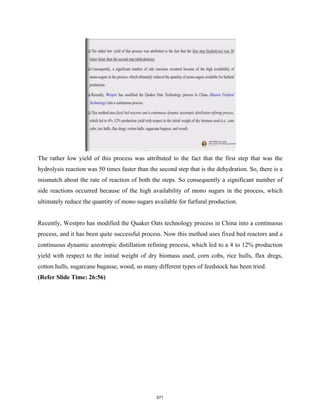 The rather low yield of this process was attributed to the fact that the first step that was the
hydrolysis reaction was 50 times faster than the second step that is the dehydration. So, there is a
mismatch about the rate of reaction of both the steps. So consequently a significant number of
side reactions occurred because of the high availability of mono sugars in the process, which
ultimately reduce the quantity of mono sugars available for furfural production.
Recently, Westpro has modified the Quaker Oats technology process in China into a continuous
process, and it has been quite successful process. Now this method uses fixed bed reactors and a
continuous dynamic azeotropic distillation refining process, which led to a 4 to 12% production
yield with respect to the initial weight of dry biomass used, corn cobs, rice hulls, flax dregs,
cotton hulls, sugarcane bagasse, wood, so many different types of feedstock has been tried.
(Refer Slide Time: 26:56)
571
 