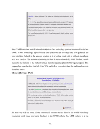 SupraYield is another modification of the Quaker Oats technology process introduced in the late
1990s. In this technology lignocelluloses are hydrolyzed in one stage and then pentoses are
converted into furfural in the aqueous solution at it is boiling point with or without phosphoric
acid as a catalyst. The solution containing furfural is then adiabatically flash distilled, which
facilitates the transfer of the furfural formed from the aqueous phase to the vapor purpose. This
process has a production yield of 50 to 70% and is less expensive than the traditional process
described above.
(Refer Slide Time: 27:30)
So, now we will see some of the commercial success stories. First in the world biorefinery
producing wood based renewable biodiesel is the UPM biofuels. So, UPM biofuels is a big
572
 