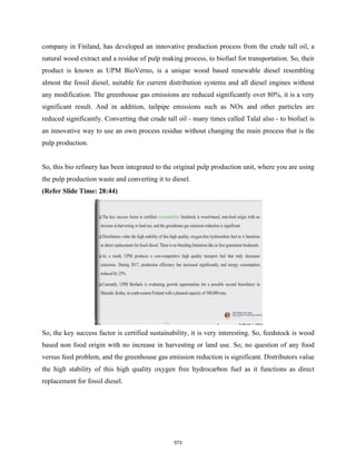 company in Finland, has developed an innovative production process from the crude tall oil, a
natural wood extract and a residue of pulp making process, to biofuel for transportation. So, their
product is known as UPM BioVerno, is a unique wood based renewable diesel resembling
almost the fossil diesel, suitable for current distribution systems and all diesel engines without
any modification. The greenhouse gas emissions are reduced significantly over 80%, it is a very
significant result. And in addition, tailpipe emissions such as NOx and other particles are
reduced significantly. Converting that crude tall oil - many times called Talal also - to biofuel is
an innovative way to use an own process residue without changing the main process that is the
pulp production.
So, this bio refinery has been integrated to the original pulp production unit, where you are using
the pulp production waste and converting it to diesel.
(Refer Slide Time: 28:44)
So, the key success factor is certified sustainability, it is very interesting. So, feedstock is wood
based non food origin with no increase in harvesting or land use. So, no question of any food
versus feed problem, and the greenhouse gas emission reduction is significant. Distributors value
the high stability of this high quality oxygen free hydrocarbon fuel as it functions as direct
replacement for fossil diesel.
573
 