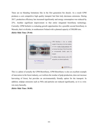 There are no blending limitations like in the first generation bio diesels. As a result UPM
produces a cost competitive high quality transport fuel that truly decreases emissions. During
2017, production efficiency has increased significantly and energy consumption was reduced by
25%. Another significant improvement in that entire integrated biorefinery technology.
Currently, UPM biofuels is evaluating growth opportunities for a possible second biorefinery in
Mussalo, that is in Kotka, in southeastern Finland with a planned capacity of 500,000 tons.
(Refer Slide Time: 29:44)
This is a photo of actually the UPM Biorefinery, UPM Biorefinery is also an excellent example
of innovation in the forest industry, as it utilizes the residue of pulp production, does not increase
harvesting of forest, but provides an environmentally friendly option for the transport. In
addition, tailpipe emissions such as NOx and particles are reduced significantly, so it is a win-
win story basically.
(Refer Slide Time: 30:09)
574
 