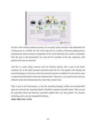So, this is their refinery production process, let us quickly glance through it and understand, this
is being given in a nutshell. So, this is the crude tall oil, a residue of chemical pulping process
containing the natural extractive components of the wood which they have used as a feedstock.
Now this goes to that pretreatment. So, crude tall oil is purified, so the salts, impurities, solid
particles and water are removed.
And this is a quite energy intensive and cost intensive process, then it goes to the hydro
treatment. So, in the hydro treatment pretreated crude tall oil is fed together with makeup and
recycled hydrogen to the reactor where the chemical structure is modified. So, the reaction water
is separated and directed to wastewater treatment plant. They have a very good in-house and very
efficient wastewater treatment plan also, where they recycle water.
Then it goes to the fractionation, so here the remaining hydrogen sulfide and uncondensable
gases are removed, the remaining liquid is distilled to separate renewable diesel. Then you get
the renewable diesel and otherwise renewable naphtha both way they produce. So, fantastic
technology and a very nice integrated biorefinery.
(Refer Slide Time: 31:29)
575
 