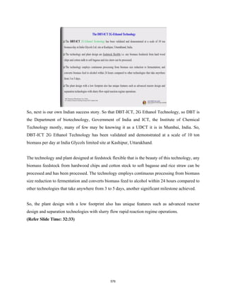 So, next is our own Indian success story. So that DBT-ICT, 2G Ethanol Technology, so DBT is
the Department of biotechnology, Government of India and ICT, the Institute of Chemical
Technology mostly, many of few may be knowing it as a UDCT it is in Mumbai, India. So,
DBT-ICT 2G Ethanol Technology has been validated and demonstrated at a scale of 10 ton
biomass per day at India Glycols limited site at Kashipur, Uttarakhand.
The technology and plant designed at feedstock flexible that is the beauty of this technology, any
biomass feedstock from hardwood chips and cotton stock to soft bagasse and rice straw can be
processed and has been processed. The technology employs continuous processing from biomass
size reduction to fermentation and converts biomass feed to alcohol within 24 hours compared to
other technologies that take anywhere from 3 to 5 days, another significant milestone achieved.
So, the plant design with a low footprint also has unique features such as advanced reactor
design and separation technologies with slurry flow rapid reaction regime operations.
(Refer Slide Time: 32:33)
576
 
