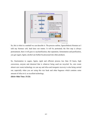 So, this is what in a nutshell we can describe it. The process outline, lignocellulosic biomass as I
told any biomass soft, hard does not matter. It will be pretreated, the first step is always
pretreatment, then it will goes to saccharification, that separation, fermentation and purification,
you get sugars, lignin, alcohol can further be processed into other products.
So, fractionation to sugars, lignin, rapid and efficient process less than 24 hours, high
conversion, enzyme and chemical that is whatever being used are recycled. So, zero waste
almost zero waste technology we can say and silica and inorganic recovery is also being carried
out, especially when you are using this rice husk and other bagasses which contains some
amount of silica in it, so excellent technology.
(Refer Slide Time: 33:24)
577
 