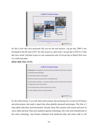 So, this is how they have processed, this you see lab scale process 1 kg per day, 2009 it was
developed in the lab scale in ICT. So, then it goes to a pilot scale 1 ton per day in 2010 to 13 that
they have tested. And then it goes to a pre commercial scale 10 ton per day in March 2016, now
it is a full scale plant.
(Refer Slide Time: 33:47)
So, the achievements, if you talk about achievements, that technology has several novel features
and achievements, that marks it apart from other globally promoted technologies. The first is 2
steps alkali soda-nitric acid fractionation. Second, slurry flow systems with recycle and reuse of
water, alkali and acid. Then next feedstock agnostic technology, this is the most beautiful part of
this entire technology. Any biomass feedstock from hardwood chips and cotton stalk to soft
578
 