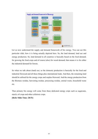 Let us now understand the supply and demand framework of bio energy. You can see this
particular slide, how it is being actually depicted here. So, the land demand, land use and
energy production. So, land demand in all countries is basically based on the food demand;
for growing the food crops and of course (also) for wood demand; that means it is for either
the industrial demand for forests.
So when we talk about (land) use; so the domestic production is basically for the food and
industrial firewood and all these things plus international trade. And then, the remaining land
should be utilised for the energy crops and surplus firewood. And the energy production from
the Biomass residue, harvesting residue, processing residue, animal waste, household waste
etc.
Then primary bio energy will come from these dedicated energy crops such as sugarcane,
starch, oil crops and other cellulosic crops.
(Refer Slide Time: 28:51)
57
 