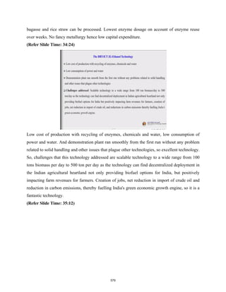 bagasse and rice straw can be processed. Lowest enzyme dosage on account of enzyme reuse
over weeks. No fancy metallurgy hence low capital expenditure.
(Refer Slide Time: 34:24)
Low cost of production with recycling of enzymes, chemicals and water, low consumption of
power and water. And demonstration plant ran smoothly from the first run without any problem
related to solid handling and other issues that plague other technologies, so excellent technology.
So, challenges that this technology addressed are scalable technology to a wide range from 100
tons biomass per day to 500 ton per day as the technology can find decentralized deployment in
the Indian agricultural heartland not only providing biofuel options for India, but positively
impacting farm revenues for farmers. Creation of jobs, net reduction in import of crude oil and
reduction in carbon emissions, thereby fuelling India's green economic growth engine, so it is a
fantastic technology.
(Refer Slide Time: 35:12)
579
 