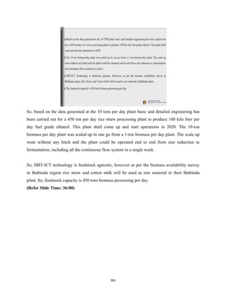 So, based on the data generated at the 10 tons per day plant basic and detailed engineering has
been carried out for a 450 ton per day rice straw processing plant to produce 100 kilo liter per
day fuel grade ethanol. This plant shall come up and start operations in 2020. The 10-ton
biomass per day plant was scaled up in one go from a 1-ton biomass per day plant. The scale up
went without any hitch and the plant could be operated end to end from size reduction to
fermentation, including all the continuous flow system in a single week.
So, DBT-ICT technology is feedstock agnostic, however as per the biomass availability survey
in Bathinda region rice straw and cotton stalk will be used as raw material in their Bathinda
plant. So, feedstock capacity is 450 tons biomass processing per day.
(Refer Slide Time: 36:00)
580
 