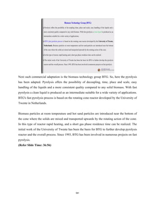 Next such commercial adaptation is the biomass technology group BTG. So, here the pyrolysis
has been adapted. Pyrolysis offers the possibility of decoupling, time, place and scale, easy
handling of the liquids and a more consistent quality compared to any solid biomass. With fast
pyrolysis a clean liquid is produced as an intermediate suitable for a wide variety of applications.
BTG's fast pyrolysis process is based on the rotating cone reactor developed by the University of
Twente in Netherlands.
Biomass particles at room temperature and hot sand particles are introduced near the bottom of
the cone where the solids are mixed and transported upwards by the rotating action of the cone.
In this type of reactor rapid heating, and a short gas phase residence time can be realized. The
initial work of the University of Twente has been the basis for BTG to further develop pyrolysis
reactor and the overall process. Since 1993, BTG has been involved in numerous projects on fast
pyrolysis.
(Refer Slide Time: 36:56)
581
 