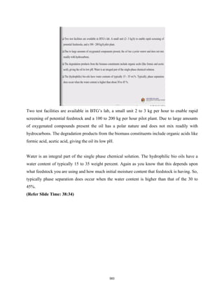 Two test facilities are available in BTG’s lab, a small unit 2 to 3 kg per hour to enable rapid
screening of potential feedstock and a 100 to 200 kg per hour pilot plant. Due to large amounts
of oxygenated compounds present the oil has a polar nature and does not mix readily with
hydrocarbons. The degradation products from the biomass constituents include organic acids like
formic acid, acetic acid, giving the oil its low pH.
Water is an integral part of the single phase chemical solution. The hydrophilic bio oils have a
water content of typically 15 to 35 weight percent. Again as you know that this depends upon
what feedstock you are using and how much initial moisture content that feedstock is having. So,
typically phase separation does occur when the water content is higher than that of the 30 to
45%.
(Refer Slide Time: 38:34)
583
 
