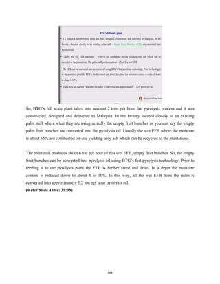 So, BTG’s full scale plant takes into account 2 tons per hour fast pyrolysis process and it was
constructed, designed and delivered to Malaysia. In the factory located closely to an existing
palm mill where what they are using actually the empty fruit bunches or you can say the empty
palm fruit bunches are converted into the pyrolysis oil. Usually the wet EFB where the moisture
is about 65% are combusted on-site yielding only ash which can be recycled to the plantations.
The palm mill produces about 6 ton per hour of this wet EFB, empty fruit bunches. So, the empty
fruit bunches can be converted into pyrolysis oil using BTG’s fast pyrolysis technology. Prior to
feeding it to the pyrolysis plant the EFB is further sized and dried. In a dryer the moisture
content is reduced down to about 5 to 10%. In this way, all the wet EFB from the palm is
converted into approximately 1.2 ton per hour pyrolysis oil.
(Refer Slide Time: 39:35)
584
 