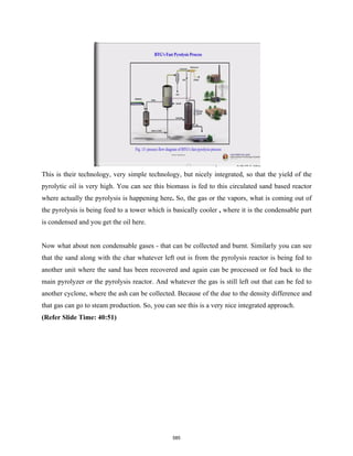 This is their technology, very simple technology, but nicely integrated, so that the yield of the
pyrolytic oil is very high. You can see this biomass is fed to this circulated sand based reactor
where actually the pyrolysis is happening here. So, the gas or the vapors, what is coming out of
the pyrolysis is being feed to a tower which is basically cooler , where it is the condensable part
is condensed and you get the oil here.
Now what about non condensable gases - that can be collected and burnt. Similarly you can see
that the sand along with the char whatever left out is from the pyrolysis reactor is being fed to
another unit where the sand has been recovered and again can be processed or fed back to the
main pyrolyzer or the pyrolysis reactor. And whatever the gas is still left out that can be fed to
another cyclone, where the ash can be collected. Because of the due to the density difference and
that gas can go to steam production. So, you can see this is a very nice integrated approach.
(Refer Slide Time: 40:51)
585
 