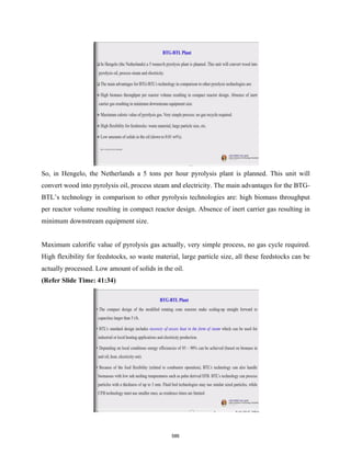 So, in Hengelo, the Netherlands a 5 tons per hour pyrolysis plant is planned. This unit will
convert wood into pyrolysis oil, process steam and electricity. The main advantages for the BTG-
BTL’s technology in comparison to other pyrolysis technologies are: high biomass throughput
per reactor volume resulting in compact reactor design. Absence of inert carrier gas resulting in
minimum downstream equipment size.
Maximum calorific value of pyrolysis gas actually, very simple process, no gas cycle required.
High flexibility for feedstocks, so waste material, large particle size, all these feedstocks can be
actually processed. Low amount of solids in the oil.
(Refer Slide Time: 41:34)
586
 