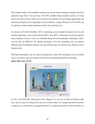 The compact design of the modified rotating cone reactor makes scaling up straight forward to
capacities larger than 5 tons per hour. Now BTL standard design includes recovery of excess
heat in the form of steam which can be used for the industrial or local heating applications and
electricity production. Now depending on local conditions, energy efficiencies of 85 to 90% can
be achieved, so that is based on biomass and oil, heat, electricity out.
So, because of the feed flexibility, BTL’s technology can also handle biomasses with low ash
melting temperature, such as palm derived EFB’s. Now BTL’s technology can process particles
with a thickness of up to 3 mm. So, 2 beautiful things about this particular technology is that it
can just like our DBT-ICT 2G ethanol technology. Now this technology also can process
different types of feedstock materials not only different types of feedstock also different size of
feedstock also.
Fluid bed technologies may use similar sized particles, while CFB technology must use smaller
ones as a residence times are limited, CFB with the circulating fluidized bed technology.
(Refer Slide Time: 42:39)
So, this is the BTG-BTL plant process flow diagram. So, you can see that wet biomass right
now, once it comes it is being fed to some sort of dryer where air is being used and the moisture
is taken out. So, the biomass is getting dried then it is collected somewhere. Now here there is a
587
 