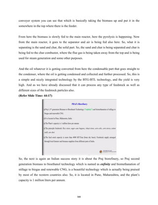 conveyer system you can see that which is basically taking the biomass up and put it in the
somewhere in the top where there is the feeder.
From here the biomass is slowly fed to the main reactor, here the pyrolysis is happening. Now
from the main reactor, it goes to the separator and air is being fed also here. So, what it is
separating is the sand and char, the solid part. So, the sand and char is being separated and char is
being fed to the char combustor, where the flue gas is being taken away from the top and is being
used for steam generation and some other purposes.
And the oil whatever it is getting converted from here the condensable part that goes straight to
the condenser, where the oil is getting condensed and collected and further processed. So, this is
a simple and nicely integrated technology by the BTG-BTL technology, and the yield is very
high. And as we have already discussed that it can process any type of feedstock as well as
different sizes of the feedstock particles also.
(Refer Slide Time: 44:17)
So, the next is again an Indian success story it is about the Praj biorefinery, so Praj second
generation biomass to bioethanol technology which is named as enfinity and biomethanation of
stillage to biogas and renewable CNG, is a beautiful technology which is actually being praised
by most of the western countries also. So, it is located in Pune, Maharashtra, and the plant’s
capacity is 1 million liters per annum.
588
 