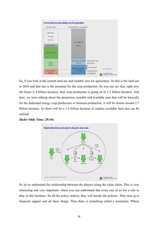 So, if you look at the current land use and suitable area for agriculture. So this is the land use
in 2010 and that one is the potential for the crop production. So you can see that, right now
the forest is 4 billion hectares, then crop production is going on in 1.5 billion hectares. And
here, we were talking about the projection, suitable and available area that will be basically
for the dedicated energy crop production or biomass production; it will be almost around 2.7
billion hectares. So there will be a 1.4 billion hectares of surplus available land that can be
utilised.
(Refer Slide Time: 29:34)
So let us understand the relationship between the players along the value chain. This is very
interesting and very important, where you can understand that every one of us has a role to
play in this business. So all the policy makers, they will decide the policies. They may give
financial support and all these things. Then there is something called a researcher. Where
58
 