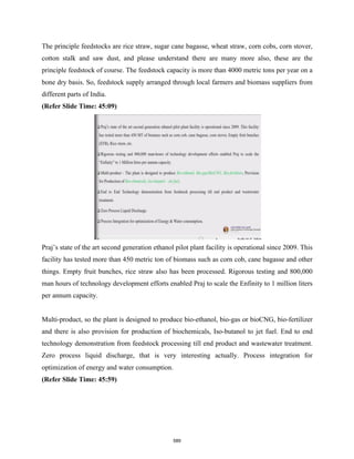 The principle feedstocks are rice straw, sugar cane bagasse, wheat straw, corn cobs, corn stover,
cotton stalk and saw dust, and please understand there are many more also, these are the
principle feedstock of course. The feedstock capacity is more than 4000 metric tons per year on a
bone dry basis. So, feedstock supply arranged through local farmers and biomass suppliers from
different parts of India.
(Refer Slide Time: 45:09)
Praj’s state of the art second generation ethanol pilot plant facility is operational since 2009. This
facility has tested more than 450 metric ton of biomass such as corn cob, cane bagasse and other
things. Empty fruit bunches, rice straw also has been processed. Rigorous testing and 800,000
man hours of technology development efforts enabled Praj to scale the Enfinity to 1 million liters
per annum capacity.
Multi-product, so the plant is designed to produce bio-ethanol, bio-gas or bioCNG, bio-fertilizer
and there is also provision for production of biochemicals, Iso-butanol to jet fuel. End to end
technology demonstration from feedstock processing till end product and wastewater treatment.
Zero process liquid discharge, that is very interesting actually. Process integration for
optimization of energy and water consumption.
(Refer Slide Time: 45:59)
589
 
