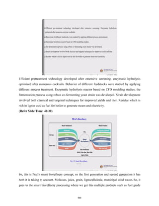Efficient pretreatment technology developed after extensive screening, enzymatic hydrolysis
optimized after numerous cocktails. Behavior of different feedstocks were studied by applying
different process treatment. Enzymatic hydrolysis reactor based on CFD modeling studies, the
fermentation process using robust co-fermenting yeast strain was developed. Strain development
involved both classical and targeted techniques for improved yields and titer. Residue which is
rich in lignin used as fuel for boiler to generate steam and electricity.
(Refer Slide Time: 46:30)
So, this is Praj’s smart biorefinery concept, so the first generation and second generation it has
both it is taking to account. Molasses, juice, grain, lignocellulosic, municipal solid waste. So, it
goes to the smart biorefinery processing where we get this multiple products such as fuel grade
590
 