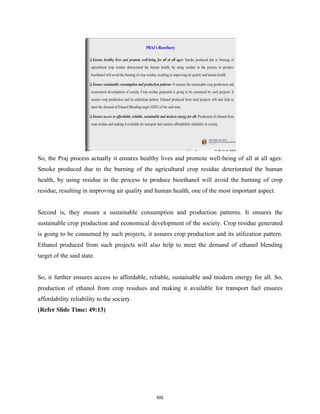So, the Praj process actually it ensures healthy lives and promote well-being of all at all ages:
Smoke produced due to the burning of the agricultural crop residue deteriorated the human
health, by using residue in the process to produce bioethanol will avoid the burning of crop
residue, resulting in improving air quality and human health, one of the most important aspect.
Second is, they ensure a sustainable consumption and production patterns. It ensures the
sustainable crop production and economical development of the society. Crop residue generated
is going to be consumed by such projects, it assures crop production and its utilization pattern.
Ethanol produced from such projects will also help to meet the demand of ethanol blending
target of the said state.
So, it further ensures access to affordable, reliable, sustainable and modern energy for all. So,
production of ethanol from crop residues and making it available for transport fuel ensures
affordability reliability to the society.
(Refer Slide Time: 49:13)
592
 