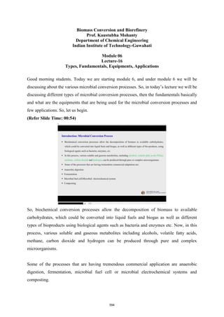Biomass Conversion and Biorefinery
Prof. Kaustubha Mohanty
Department of Chemical Engineering
Indian Institute of Technology-Guwahati
Module 06
Lecture-16
Types, Fundamentals, Equipments, Applications
Good morning students. Today we are starting module 6, and under module 6 we will be
discussing about the various microbial conversion processes. So, in today’s lecture we will be
discussing different types of microbial conversion processes, then the fundamentals basically
and what are the equipments that are being used for the microbial conversion processes and
few applications. So, let us begin.
(Refer Slide Time: 00:54)
So, biochemical conversion processes allow the decomposition of biomass to available
carbohydrates, which could be converted into liquid fuels and biogas as well as different
types of bioproducts using biological agents such as bacteria and enzymes etc. Now, in this
process, various soluble and gaseous metabolites including alcohols, volatile fatty acids,
methane, carbon dioxide and hydrogen can be produced through pure and complex
microorganisms.
Some of the processes that are having tremendous commercial application are anaerobic
digestion, fermentation, microbial fuel cell or microbial electrochemical systems and
composting.
594
 