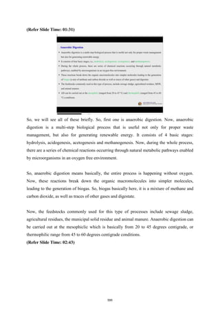 (Refer Slide Time: 01:31)
So, we will see all of these briefly. So, first one is anaerobic digestion. Now, anaerobic
digestion is a multi-step biological process that is useful not only for proper waste
management, but also for generating renewable energy. It consists of 4 basic stages:
hydrolysis, acidogenesis, acetogenesis and methanogenesis. Now, during the whole process,
there are a series of chemical reactions occurring through natural metabolic pathways enabled
by microorganisms in an oxygen free environment.
So, anaerobic digestion means basically, the entire process is happening without oxygen.
Now, these reactions break down the organic macromolecules into simpler molecules,
leading to the generation of biogas. So, biogas basically here, it is a mixture of methane and
carbon dioxide, as well as traces of other gases and digestate.
Now, the feedstocks commonly used for this type of processes include sewage sludge,
agricultural residues, the municipal solid residue and animal manure. Anaerobic digestion can
be carried out at the mesophiclic which is basically from 20 to 45 degrees centigrade, or
thermophilic range from 45 to 60 degrees centigrade conditions.
(Refer Slide Time: 02:43)
595
 