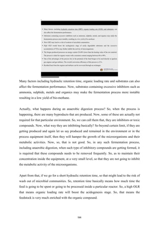 Many factors including hydraulic retention time, organic loading rate and substrates can also
affect the fermentation performance. Now, substrates containing excessive inhibitors such as
ammonia, sulphide, metals and organics may make the fermentation process more instable
resulting in a low yield of bio-methane.
Actually, what happens during an anaerobic digestion process? So, when the process is
happening, there are many byproducts that are produced. Now, some of these are actually not
required for that particular environment. So, we can call them that, they are inhibitors or toxic
compounds. Now, what way they are inhibiting basically? So beyond certain limit, if they are
getting produced and again let us say produced and remained in the environment or in the
process equipment itself, then they will hamper the growth of the microorganisms and their
metabolic activities. Now, so, that is not good. So, in any such fermentation process,
including anaerobic digestion, when such type of inhibitory compounds are getting formed, it
is required that these compounds needs to be removed frequently. So, as to maintain their
concentration inside the equipment, at a very small level, so that they are not going to inhibit
the metabolic activity of the microorganisms.
Apart from that, if we go for a short hydraulic retention time, so that might lead to the risk of
wash out of microbial communities. So, retention time basically means how much time the
feed is going to be spent or going to be processed inside a particular reactor. So, a high OLR
that means organic loading rate will boost the acidogenesis stage. So, that means the
feedstock is very much enriched with the organic compound.
596
 