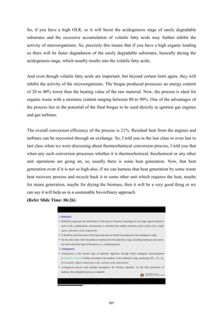 So, if you have a high OLR, so it will boost the acidogenesis stage of easily degradable
substrates and the excessive accumulation of volatile fatty acids may further inhibit the
activity of microorganisms. So, precisely this means that if you have a high organic loading
so there will be faster degradation of the easily degradable substrates, basically during the
acidogenesis stage, which usually results into the volatile fatty acids.
And even though volatile fatty acids are important, but beyond certain limit again, they will
inhibit the activity of the microorganisms. The biogas produced possesses an energy content
of 20 to 40% lower than the heating value of the raw material. Now, the process is ideal for
organic waste with a moisture content ranging between 80 to 90%. One of the advantages of
the process lies in the potential of the final biogas to be used directly in ignition gas engines
and gas turbines.
The overall conversion efficiency of the process is 21%. Residual heat from the engines and
turbines can be recovered through an exchange. So, I told you in the last class or even last to
last class when we were discussing about thermochemical conversion process, I told you that
when any such conversion processes whether it is thermochemical, biochemical or any other
unit operations are going on, so, usually there is some heat generation. Now, that heat
generation even if it is not so high also, if we can harness that heat generation by some waste
heat recovery process and recycle back it to some other unit which requires the heat, maybe
for steam generation, maybe for drying the biomass, then it will be a very good thing or we
can say it will help us in a sustainable bio-refinery approach.
(Refer Slide Time: 06:26)
597
 