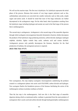 We will see the reaction steps. The first one is hydrolysis. So, hydrolysis represents the initial
phase of the process. Biomass that consists of very large organic polymers such as fats,
carbohydrates and proteins are converted into smaller molecules such as fatty acids, simple
sugars and amino acids. It should be noted that most of the large molecules are further
decomposed in the acidogenesis stage. On the other hand, other by-products resulting from
the hydrolysis stage including hydrogen and acetate are used in the final stage of the process
that is methanogenesis.
The second step is acidogenesis. Acidogenesis is the second stage of the anaerobic digestion
through which acidogenic microorganisms basically fermentative bacteria, further decompose
the products of the hydrolysis stage producing ammonia, carbon dioxide, hydrogen, hydrogen
sulphide, alcohols, lighter volatile fatty acids, carbonic acid and certain alcohols.
Acidogenesis process only partially decomposes the biomass, therefore for the final
production of methane, the acetogenesis process is required.
(Refer Slide Time: 07:27)
Now acetogenesis, this step employs acetogenic microorganisms catabolizing the products
created in a acidogenesis phases into acetic acid CH3COOH, carbon dioxide and hydrogen.
Now acetogens finalize the breakdown process of the biomass facilitating the action of the
methanogenic archaea to produce methane as biofuel.
Then the last step is the methanogenesis. And now this is the final stage of anaerobic
digestion during which as mentioned earlier, methane is generated from the main products of
acetogenesis that is acetic acid and carbon dioxide through hydrogenotrophic methanogenesis
598
 