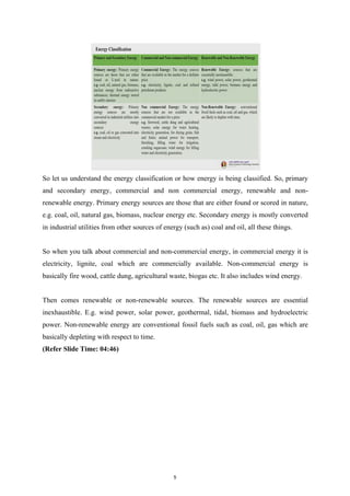 So let us understand the energy classification or how energy is being classified. So, primary
and secondary energy, commercial and non commercial energy, renewable and non-
renewable energy. Primary energy sources are those that are either found or scored in nature,
e.g. coal, oil, natural gas, biomass, nuclear energy etc. Secondary energy is mostly converted
in industrial utilities from other sources of energy (such as) coal and oil, all these things.
So when you talk about commercial and non-commercial energy, in commercial energy it is
electricity, lignite, coal which are commercially available. Non-commercial energy is
basically fire wood, cattle dung, agricultural waste, biogas etc. It also includes wind energy.
Then comes renewable or non-renewable sources. The renewable sources are essential
inexhaustible. E.g. wind power, solar power, geothermal, tidal, biomass and hydroelectric
power. Non-renewable energy are conventional fossil fuels such as coal, oil, gas which are
basically depleting with respect to time.
(Refer Slide Time: 04:46)
5
 