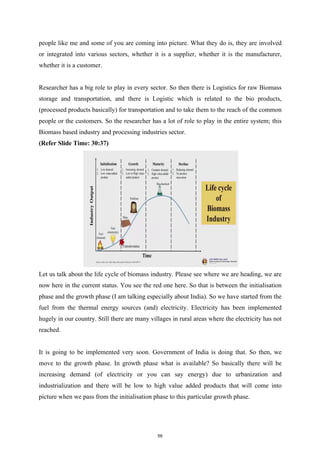 people like me and some of you are coming into picture. What they do is, they are involved
or integrated into various sectors, whether it is a supplier, whether it is the manufacturer,
whether it is a customer.
Researcher has a big role to play in every sector. So then there is Logistics for raw Biomass
storage and transportation, and there is Logistic which is related to the bio products,
(processed products basically) for transportation and to take them to the reach of the common
people or the customers. So the researcher has a lot of role to play in the entire system; this
Biomass based industry and processing industries sector.
(Refer Slide Time: 30:37)
Let us talk about the life cycle of biomass industry. Please see where we are heading, we are
now here in the current status. You see the red one here. So that is between the initialisation
phase and the growth phase (I am talking especially about India). So we have started from the
fuel from the thermal energy sources (and) electricity. Electricity has been implemented
hugely in our country. Still there are many villages in rural areas where the electricity has not
reached.
It is going to be implemented very soon. Government of India is doing that. So then, we
move to the growth phase. In growth phase what is available? So basically there will be
increasing demand (of electricity or you can say energy) due to urbanization and
industrialization and there will be low to high value added products that will come into
picture when we pass from the initialisation phase to this particular growth phase.
59
 