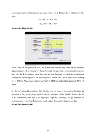 and/or acetoclastic methanogenesis as given below. So, 2 different types of reactions take
place:
(Refer Slide Time: 08:21)
Have a look at this particular slide, this is the basic concept and steps for the anaerobic
digestion process. So, whatever we have discussed it is given in a schematic representation
here. So, the 4 degradation steps that what we just discussed - hydrolysis, acidogenesis,
acetogenesis, methanogenesis. So, doubling time is 1 to 48 hour. This is again the second step
is 1 to 48 hour. Acetogenesis takes more time 9 to 120 hours and methanogenesis is 18 to 120
hours.
So, the polysaccharides, proteins, fats. So, that gets converted to monomers, that again get
converted to fatty acids, lactate, alcohols, acetate, hydrogen, carbon dioxide, formate. So, this
is the methanation step, that is the hydrolysis steps. So, ultimately, we get methane and
carbon dioxide by the final 2 reactions, which we just discussed in the previous slide.
(Refer Slide Time: 09:18)
599
 