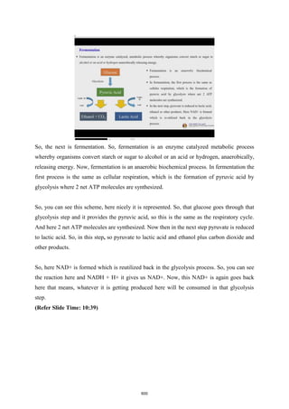 So, the next is fermentation. So, fermentation is an enzyme catalyzed metabolic process
whereby organisms convert starch or sugar to alcohol or an acid or hydrogen, anaerobically,
releasing energy. Now, fermentation is an anaerobic biochemical process. In fermentation the
first process is the same as cellular respiration, which is the formation of pyruvic acid by
glycolysis where 2 net ATP molecules are synthesized.
So, you can see this scheme, here nicely it is represented. So, that glucose goes through that
glycolysis step and it provides the pyruvic acid, so this is the same as the respiratory cycle.
And here 2 net ATP molecules are synthesized. Now then in the next step pyruvate is reduced
to lactic acid. So, in this step, so pyruvate to lactic acid and ethanol plus carbon dioxide and
other products.
So, here NAD+ is formed which is reutilized back in the glycolysis process. So, you can see
the reaction here and NADH + H+ it gives us NAD+. Now, this NAD+ is again goes back
here that means, whatever it is getting produced here will be consumed in that glycolysis
step.
(Refer Slide Time: 10:39)
600
 