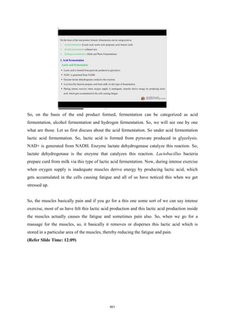 So, on the basis of the end product formed, fermentation can be categorized as acid
fermentation, alcohol fermentation and hydrogen fermentation. So, we will see one by one
what are those. Let us first discuss about the acid fermentation. So under acid fermentation
lactic acid fermentation. So, lactic acid is formed from pyruvate produced in glycolysis.
NAD+ is generated from NADH. Enzyme lactate dehydrogenase catalyze this reaction. So,
lactate dehydrogenase is the enzyme that catalyzes this reaction. Lactobacillus bacteria
prepare curd from milk via this type of lactic acid fermentation. Now, during intense exercise
when oxygen supply is inadequate muscles derive energy by producing lactic acid, which
gets accumulated in the cells causing fatigue and all of us have noticed this when we get
stressed up.
So, the muscles basically pain and if you go for a this one some sort of we can say intense
exercise, most of us have felt this lactic acid production and this lactic acid production inside
the muscles actually causes the fatigue and sometimes pain also. So, when we go for a
massage for the muscles, so, it basically it removes or disperses this lactic acid which is
stored in a particular area of the muscles, thereby reducing the fatigue and pain.
(Refer Slide Time: 12:09)
601
 