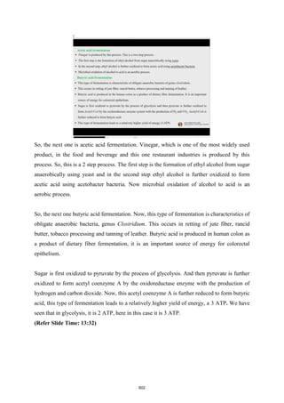 So, the next one is acetic acid fermentation. Vinegar, which is one of the most widely used
product, in the food and beverage and this one restaurant industries is produced by this
process. So, this is a 2 step process. The first step is the formation of ethyl alcohol from sugar
anaerobically using yeast and in the second step ethyl alcohol is further oxidized to form
acetic acid using acetobacter bacteria. Now microbial oxidation of alcohol to acid is an
aerobic process.
So, the next one butyric acid fermentation. Now, this type of fermentation is characteristics of
obligate anaerobic bacteria, genus Clostridium. This occurs in retting of jute fiber, rancid
butter, tobacco processing and tanning of leather. Butyric acid is produced in human colon as
a product of dietary fiber fermentation, it is an important source of energy for colorectal
epithelium.
Sugar is first oxidized to pyruvate by the process of glycolysis. And then pyruvate is further
oxidized to form acetyl coenzyme A by the oxidoreductase enzyme with the production of
hydrogen and carbon dioxide. Now, this acetyl coenzyme A is further reduced to form butyric
acid, this type of fermentation leads to a relatively higher yield of energy, a 3 ATP. We have
seen that in glycolysis, it is 2 ATP, here in this case it is 3 ATP.
(Refer Slide Time: 13:32)
602
 