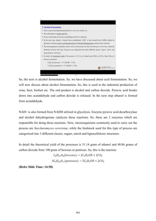 So, the next is alcohol fermentation. So, we have discussed about acid fermentation. So, we
will now discuss about alcohol fermentation. So, this is used in the industrial production of
wine, beer, biofuel etc. The end product is alcohol and carbon dioxide. Pyruvic acid breaks
down into acetaldehyde and carbon dioxide is released. In the next step ethanol is formed
from acetaldehyde.
NAD+ is also formed from NADH utilized in glycolysis. Enzyme pyruvic acid decarboxylase
and alcohol dehydrogenase catalyzes these reactions. So, these are 2 enzymes which are
responsible for doing these reactions. Now, microorganisms commonly used to carry out the
process are Saccharomyces cerevisiae, while the feedstock used for this type of process are
categorized into 3 different classes, sugars, starch and lignocellulosic structures.
In detail the theoretical yield of the processes is 51.14 gram of ethanol and 48.86 grams of
carbon dioxide from 100 gram of hexoses or pentoses. So, this is the reaction:
(Refer Slide Time: 14:58)
603
 