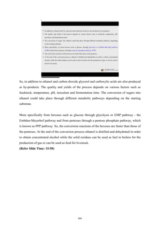 So, in addition to ethanol and carbon dioxide glycerol and carboxylic acids are also produced
as by-products. The quality and yields of the process depends on various factors such as
feedstock, temperature, pH, inoculum and fermentation time. The conversion of sugars into
ethanol could take place through different metabolic pathways depending on the starting
substrate.
More specifically from hexoses such as glucose through glycolysis or EMP pathway - the
Embden-Meyerhof pathway and from pentoses through a pentose phosphate pathway, which
is known as PPP pathway. So, the conversion reactions of the hexoses are faster than those of
the pentoses. At the end of the conversion process ethanol is distilled and dehydrated in order
to obtain concentrated alcohol while the solid residues can be used as fuel in boilers for the
production of gas or can be used as feed for livestock.
(Refer Slide Time: 15:50)
604
 
