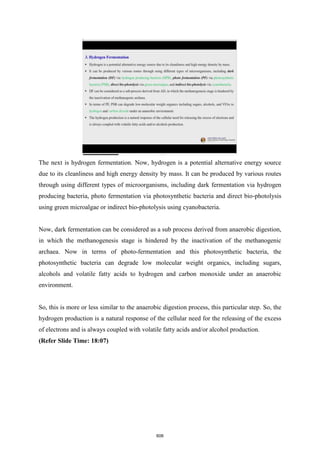 The next is hydrogen fermentation. Now, hydrogen is a potential alternative energy source
due to its cleanliness and high energy density by mass. It can be produced by various routes
through using different types of microorganisms, including dark fermentation via hydrogen
producing bacteria, photo fermentation via photosynthetic bacteria and direct bio-photolysis
using green microalgae or indirect bio-photolysis using cyanobacteria.
Now, dark fermentation can be considered as a sub process derived from anaerobic digestion,
in which the methanogenesis stage is hindered by the inactivation of the methanogenic
archaea. Now in terms of photo-fermentation and this photosynthetic bacteria, the
photosynthetic bacteria can degrade low molecular weight organics, including sugars,
alcohols and volatile fatty acids to hydrogen and carbon monoxide under an anaerobic
environment.
So, this is more or less similar to the anaerobic digestion process, this particular step. So, the
hydrogen production is a natural response of the cellular need for the releasing of the excess
of electrons and is always coupled with volatile fatty acids and/or alcohol production.
(Refer Slide Time: 18:07)
606
 