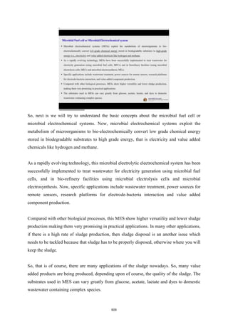 So, next is we will try to understand the basic concepts about the microbial fuel cell or
microbial electrochemical systems. Now, microbial electrochemical systems exploit the
metabolism of microorganisms to bio-electrochemically convert low grade chemical energy
stored in biodegradable substrates to high grade energy, that is electricity and value added
chemicals like hydrogen and methane.
As a rapidly evolving technology, this microbial electrolytic electrochemical system has been
successfully implemented to treat wastewater for electricity generation using microbial fuel
cells, and in bio-refinery facilities using microbial electrolysis cells and microbial
electrosynthesis. Now, specific applications include wastewater treatment, power sources for
remote sensors, research platforms for electrode-bacteria interaction and value added
component production.
Compared with other biological processes, this MES show higher versatility and lower sludge
production making them very promising in practical applications. In many other applications,
if there is a high rate of sludge production, then sludge disposal is an another issue which
needs to be tackled because that sludge has to be properly disposed, otherwise where you will
keep the sludge.
So, that is of course, there are many applications of the sludge nowadays. So, many value
added products are being produced, depending upon of course, the quality of the sludge. The
substrates used in MES can vary greatly from glucose, acetate, lactate and dyes to domestic
wastewater containing complex species.
609
 