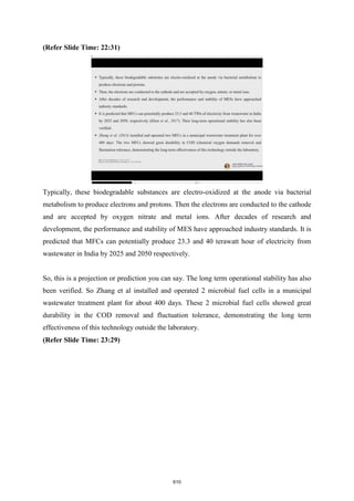 (Refer Slide Time: 22:31)
Typically, these biodegradable substances are electro-oxidized at the anode via bacterial
metabolism to produce electrons and protons. Then the electrons are conducted to the cathode
and are accepted by oxygen nitrate and metal ions. After decades of research and
development, the performance and stability of MES have approached industry standards. It is
predicted that MFCs can potentially produce 23.3 and 40 terawatt hour of electricity from
wastewater in India by 2025 and 2050 respectively.
So, this is a projection or prediction you can say. The long term operational stability has also
been verified. So Zhang et al installed and operated 2 microbial fuel cells in a municipal
wastewater treatment plant for about 400 days. These 2 microbial fuel cells showed great
durability in the COD removal and fluctuation tolerance, demonstrating the long term
effectiveness of this technology outside the laboratory.
(Refer Slide Time: 23:29)
610
 