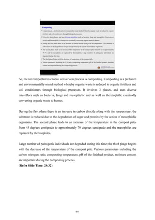 So, the next important microbial conversion process is composting. Composting is a preferred
and environmentally sound method whereby organic waste is reduced to organic fertilizer and
soil conditioners through biological processes. It involves 3 phases, and uses diverse
microflora such as bacteria, fungi and mesophiclic and as well as thermophilic eventually
converting organic waste to humus.
During the first phase there is an increase in carbon dioxide along with the temperature, the
substrate is reduced due to the degradation of sugar and proteins by the action of mesophiclic
organisms. The second phase leads to an increase of the temperature in the compost piles
from 45 degrees centigrade to approximately 70 degrees centigrade and the mesophiles are
replaced by thermophiles.
Large number of pathogenic individuals are degraded during this time; the third phage begins
with the decrease of the temperature of the compost pile. Various parameters including the
carbon nitrogen ratio, composting temperature, pH of the finished product, moisture content
are important during the composting process.
(Refer Slide Time: 24:32)
611
 