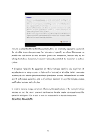 Now, let us understand the different equipments, those are essentially required to accomplish
the microbial conversion processes. So, bioreactors, especially are closed bioreactors can
provide the ideal milieu for the microbial growth and metabolism, because why we are
talking about closed bioreactors, because we can easily control all the parameters in a closed
system.
A bioreactor represents the equipment in which biological reactions and microbial cell
reproduction occur using enzymes or living cell as bio-catalyst. Microbial biofuel conversion
is mainly divided into an upstream treatment process that includes fermentation for microbial
growth and product generation and a downstream treatment process that includes product
purification, isolation and collection.
In order to improve energy conversion efficiency, the specifications of the bioreactor should
integrate not only the correct structural configuration, but also precise operational control for
optimized multiphase flow as well as heat and mass transfer in the reaction solution.
(Refer Slide Time: 25:34)
612
 