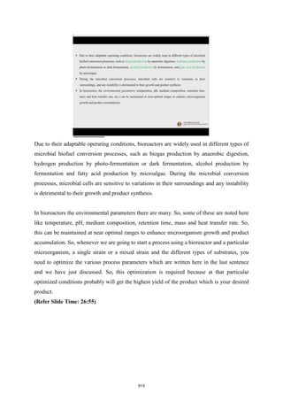 Due to their adaptable operating conditions, bioreactors are widely used in different types of
microbial biofuel conversion processes, such as biogas production by anaerobic digestion,
hydrogen production by photo-fermentation or dark fermentation, alcohol production by
fermentation and fatty acid production by microalgae. During the microbial conversion
processes, microbial cells are sensitive to variations in their surroundings and any instability
is detrimental to their growth and product synthesis.
In bioreactors the environmental parameters there are many. So, some of these are noted here
like temperature, pH, medium composition, retention time, mass and heat transfer rate. So,
this can be maintained at near optimal ranges to enhance microorganism growth and product
accumulation. So, whenever we are going to start a process using a bioreactor and a particular
microorganism, a single strain or a mixed strain and the different types of substrates, you
need to optimize the various process parameters which are written here in the last sentence
and we have just discussed. So, this optimization is required because at that particular
optimized conditions probably will get the highest yield of the product which is your desired
product.
(Refer Slide Time: 26:55)
613
 