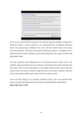 So, let us now discuss about the bioreactors for anaerobic digestion and their configurations.
Bioreactor design is usually conducted on an experimental basis considering influencing
factors like gas-liquid-gas multiphase flow, mass and heat transfer balance and energy
conversion efficiency. A bioreactor with superior performance requires a watertight structure,
high heat and mass transfer efficiency, good mixing performance, low energy investment and
high product output.
The most commonly used configurations are: convectional anaerobic reactor, such as the
anaerobic sequencing batch reactor, the continuous stirred tank reactor and the anaerobic plug
flow reactor. Then, in the second category it is the sludge retention reactor, such as anaerobic
contact reactor, the up-flow anaerobic sludge bed reactor, the up-flow anaerobic solid state
reactor, the anaerobic baffled reactor and the internal circulation reactor.
And in the third category it’s an anaerobic membrane reactor, such as the anaerobic filter
reactor, the anaerobic fluidized bed reactor and the expanded granular sludge blanket.
(Refer Slide Time: 27:58)
614
 