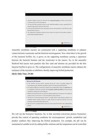 Anaerobic membrane reactors are constructed with a supporting membrane to enhance
contact between wastewater and the bacterial microorganism. Now when there is the growth
of this bacterial biofilm. So, it grows on the supporting membrane causing a separation
between the bacterial biomass and the wastewater in the reactor. So, in the anaerobic
fluidized bed reactor inert particles like fine sand and alumina are provided for the thin
bacterial biofilm to grow on. The configurations of anaerobic membrane reactor enhance the
resistance of the microbes to inhibitors, thereby improving biofuel production.
(Refer Slide Time: 29:48)
We will see the bioreactor functions. So, in that microbial conversion process bioreactors
provide fine control of operating conditions for microorganisms’ growth, metabolism and
product synthesis thus improving the biofuel production. For example, the pH can be
maintained at suitable levels by adding buffer solutions and the temperature can be controlled
616
 