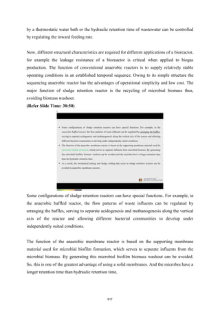 by a thermostatic water bath or the hydraulic retention time of wastewater can be controlled
by regulating the inward feeding rate.
Now, different structural characteristics are required for different applications of a bioreactor,
for example the leakage resistance of a bioreactor is critical when applied to biogas
production. The function of conventional anaerobic reactors is to supply relatively stable
operating conditions in an established temporal sequence. Owing to its simple structure the
sequencing anaerobic reactor has the advantages of operational simplicity and low cost. The
major function of sludge retention reactor is the recycling of microbial biomass thus,
avoiding biomass washout.
(Refer Slide Time: 30:50)
Some configurations of sludge retention reactors can have special functions. For example, in
the anaerobic baffled reactor, the flow patterns of waste influents can be regulated by
arranging the baffles, serving to separate acidogenesis and methanogenesis along the vertical
axis of the reactor and allowing different bacterial communities to develop under
independently suited conditions.
The function of the anaerobic membrane reactor is based on the supporting membrane
material used for microbial biofilm formation, which serves to separate influents from the
microbial biomass. By generating this microbial biofilm biomass washout can be avoided.
So, this is one of the greatest advantage of using a solid membranes. And the microbes have a
longer retention time than hydraulic retention time.
617
 