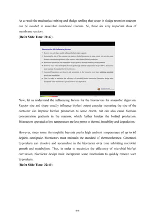 As a result the mechanical mixing and sludge settling that occur in sludge retention reactors
can be avoided in anaerobic membrane reactors. So, these are very important class of
membrane reactors.
(Refer Slide Time: 31:47)
Now, let us understand the influencing factors for the bioreactors for anaerobic digestion.
Reactor size and shape usually influence biofuel output capacity increasing the size of the
container can improve biofuel production to some extent, but can also cause biomass
concentration gradients in the reactors, which further hinders the biofuel production.
Bioreactors operated at low temperature are less prone to thermal instability and degradation.
However, since some thermophilic bacteria prefer high ambient temperatures of up to 65
degrees centigrade, bioreactors must maintain the standard of thermotolerance. Generated
byproducts can dissolve and accumulate in the bioreactor over time inhibiting microbial
growth and metabolism. Thus, in order to maximize the efficiency of microbial biofuel
conversion, bioreactor design must incorporate some mechanism to quickly remove such
byproducts.
(Refer Slide Time: 32:40)
618
 