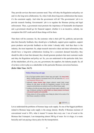 They provide services that meet customer need. They will obey the Regulation and policy set
and it is the long term collaboration. So, when I talk about long term collaboration that means
it’s the consistent supply. And what the government will do? The governments’ job is to
provide research funding. Governments’ job is to regulate the Biomass pricing and legal
enforcement. Then, a government must promote the importance of Sustainable development
and a government should go for financial support, whether it is an incentive, subsidy, tax
exemption like GST credit and all these things will be there.
Then there will be customer. So, the customer; what is their job? So, publicity and provide
data that (basically feedback, they should give a feedback), support green suppliers, support
green products and provide feedback on this (what I already told). And then there is the
industry, the most important. So, adapt research innovative ideas and share information, they
should have a long-term collaboration (looking for a consistent demand basically), they
should be able to beat that demand, they should generate products that meet customer needs
and obey the Regulation and policy set. So, you can understand in this particular slide, how
all the stakeholders, all of us, you, me, government, the suppliers, the industry people. So, all
of us have a role to play as a stakeholder in this particular Biomass conversion business.
(Refer Slide Time: 34:37)
Let us understand the problems of biomass large scale supply. So one of the biggest problems
related to Biomass large scale supply is the energy density. Briefly if Biomass moisture of
conventional wood is 30%, what it means? It means that every one 1 ton of wood or the
Biomass that I transport, I am transporting almost 300 kg of water. So it is huge, it is waste
basically and I am paying a heavy price for the transportation.
61
 