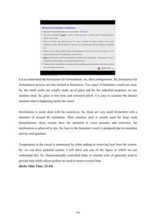 Let us understand the bioreactors for fermentation. So, their configuration. So, bioreactors for
fermentation process are also termed as fermenters. Two types of fermenter vessels are used.
So, the small scales are usually made up of glass and for the industrial purposes, we use
stainless steel. So, glass is non toxic and corrosion proof, it is easy to examine the interior
reaction what is happening inside the vessel.
Sterilization is easily done with the autoclaves. So, these are very small fermenters with a
diameter of around 60 centimeter. Then stainless steel is mostly used for large scale
fermentations, these vessels have the potential to resist pressure and corrosion, the
sterilization is achieved in situ. So, heat in the fermenter vessel is produced due to microbial
activity and agitation.
Temperature in the vessel is maintained by either adding or removing heat from the system.
So, we can have jacketed system. I will show you one of the figure in which we can
understand this. So, thermostatically controlled baths or internal coils of generally used to
provide heat while silicon jackets are used to remove excess heat.
(Refer Slide Time: 33:44)
619
 