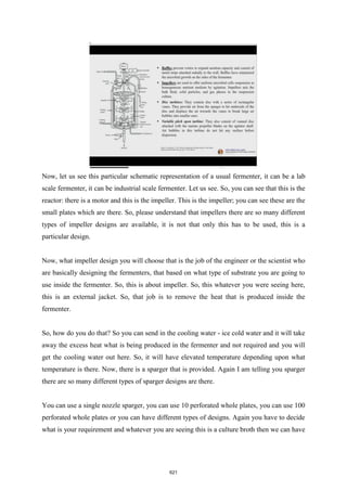 Now, let us see this particular schematic representation of a usual fermenter, it can be a lab
scale fermenter, it can be industrial scale fermenter. Let us see. So, you can see that this is the
reactor: there is a motor and this is the impeller. This is the impeller; you can see these are the
small plates which are there. So, please understand that impellers there are so many different
types of impeller designs are available, it is not that only this has to be used, this is a
particular design.
Now, what impeller design you will choose that is the job of the engineer or the scientist who
are basically designing the fermenters, that based on what type of substrate you are going to
use inside the fermenter. So, this is about impeller. So, this whatever you were seeing here,
this is an external jacket. So, that job is to remove the heat that is produced inside the
fermenter.
So, how do you do that? So you can send in the cooling water - ice cold water and it will take
away the excess heat what is being produced in the fermenter and not required and you will
get the cooling water out here. So, it will have elevated temperature depending upon what
temperature is there. Now, there is a sparger that is provided. Again I am telling you sparger
there are so many different types of sparger designs are there.
You can use a single nozzle sparger, you can use 10 perforated whole plates, you can use 100
perforated whole plates or you can have different types of designs. Again you have to decide
what is your requirement and whatever you are seeing this is a culture broth then we can have
621
 